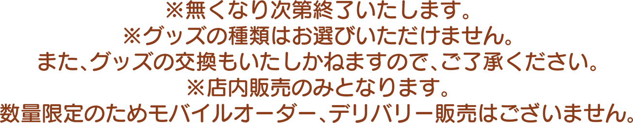 ※無くなり次第終了いたします。 ※グッズの種類はお選びいただけません。また、グッズの交換もいたしかねますので、ご了承ください。