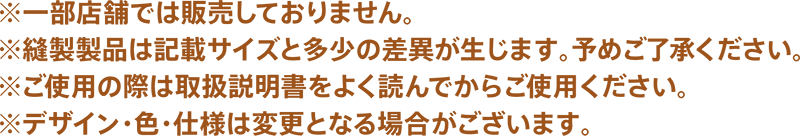 ※一部店舗では販売しておりません。※縫製製品は記載サイズと多少の差異が生じます。予めご了承ください。※ご使用の際は取扱説明書をよく読んでからご使用ください。※デザイン・色・仕様は変更となる場合がございます。