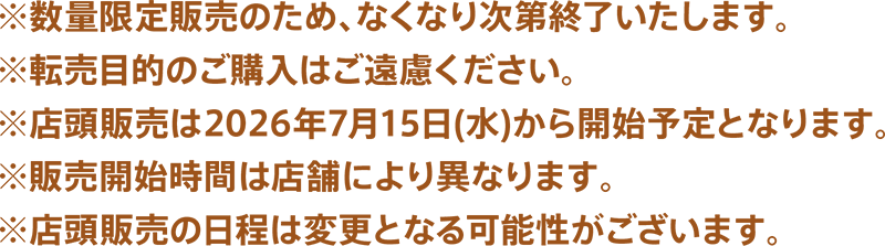 ※販売数量は全店舗合計7,500個になります。※転売目的のご購入はご遠慮ください。※店頭販売は2026年7月15日(水)から開始予定となります。※店頭販売の日程は変更となる可能性がございます。