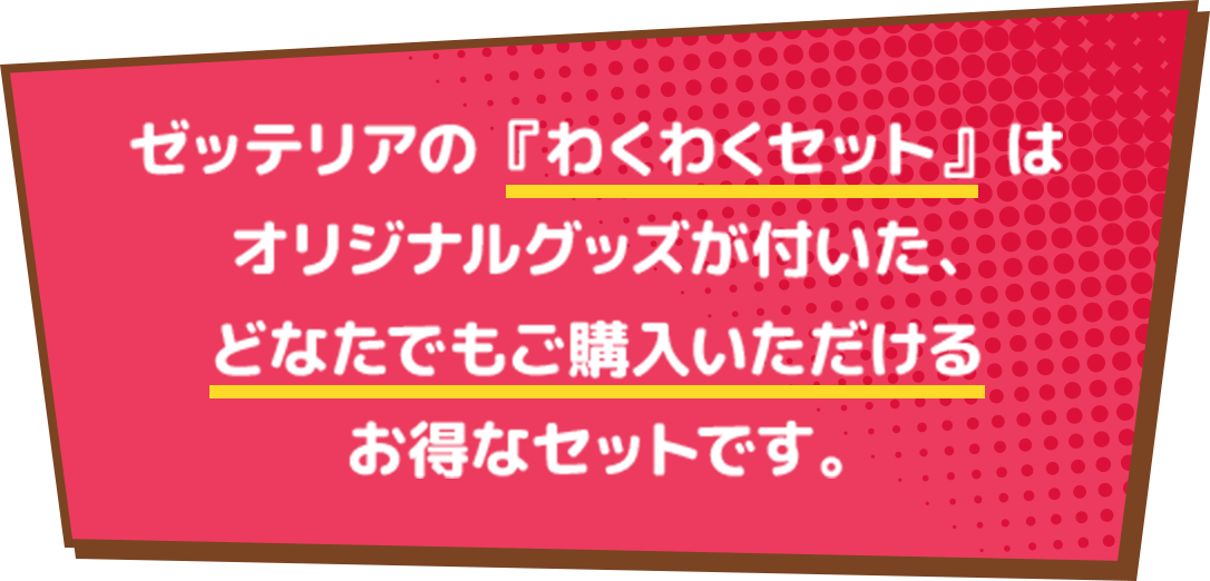 ゼッテリアの『わくわくセット』は、オリジナルグッズがついたどなたでもご購入いただけるお得なセットです。